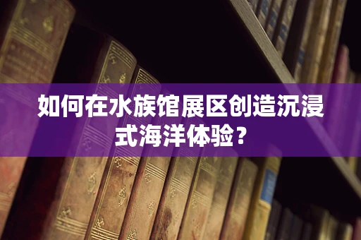 如何在水族馆展区创造沉浸式海洋体验？