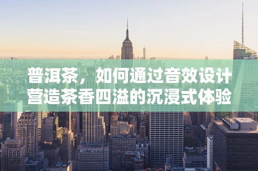 普洱茶，如何通过音效设计营造茶香四溢的沉浸式体验？