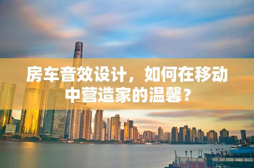 房车音效设计，如何在移动中营造家的温馨？