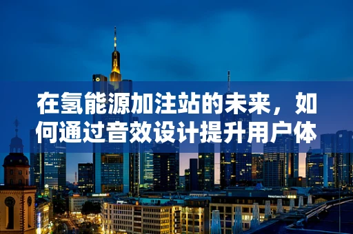在氢能源加注站的未来，如何通过音效设计提升用户体验？