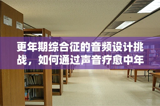 更年期综合征的音频设计挑战，如何通过声音疗愈中年危机？