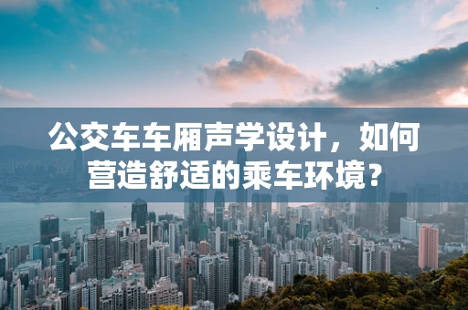 公交车车厢声学设计，如何营造舒适的乘车环境？