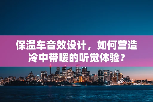 保温车音效设计，如何营造冷中带暖的听觉体验？
