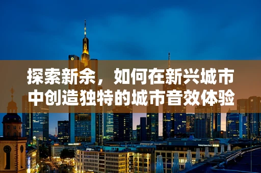 探索新余，如何在新兴城市中创造独特的城市音效体验？