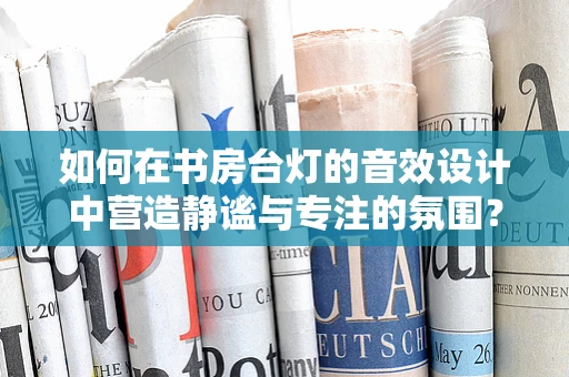 如何在书房台灯的音效设计中营造静谧与专注的氛围？