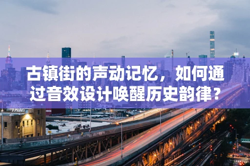古镇街的声动记忆，如何通过音效设计唤醒历史韵律？