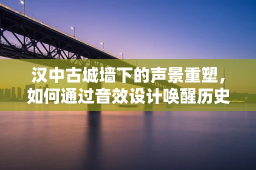 汉中古城墙下的声景重塑，如何通过音效设计唤醒历史记忆？