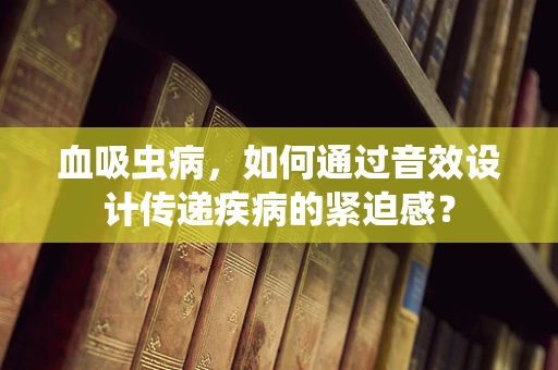 血吸虫病，如何通过音效设计传递疾病的紧迫感？