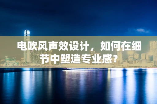 电吹风声效设计，如何在细节中塑造专业感？