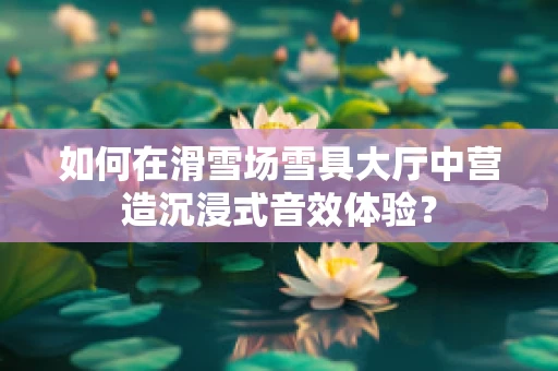 如何在滑雪场雪具大厅中营造沉浸式音效体验？
