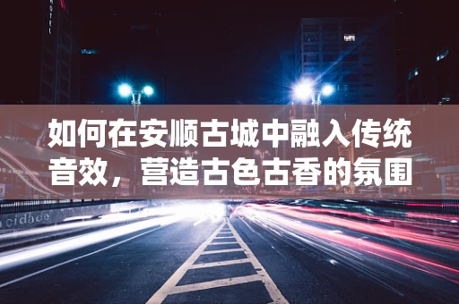 如何在安顺古城中融入传统音效，营造古色古香的氛围？
