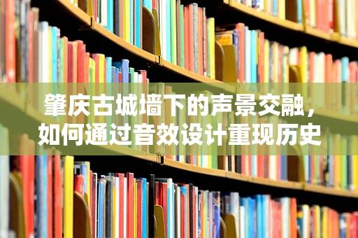 肇庆古城墙下的声景交融，如何通过音效设计重现历史韵味？