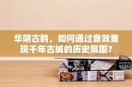 华阴古韵，如何通过音效重现千年古城的历史氛围？