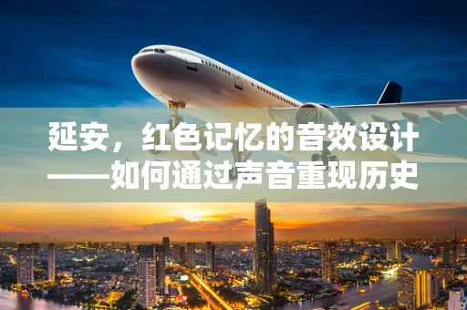 延安，红色记忆的音效设计——如何通过声音重现历史现场？