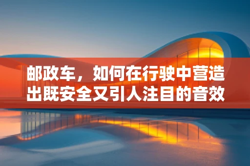 邮政车，如何在行驶中营造出既安全又引人注目的音效？
