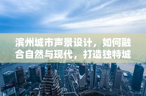 滨州城市声景设计，如何融合自然与现代，打造独特城市音效？