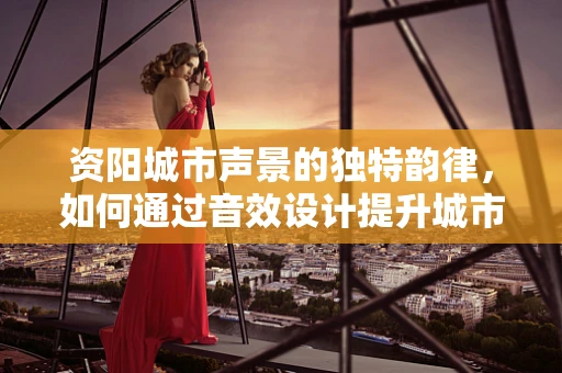 资阳城市声景的独特韵律，如何通过音效设计提升城市文化体验？