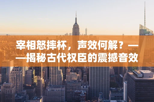 宰相怒摔杯，声效何解？——揭秘古代权臣的震撼音效设计