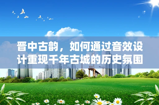 晋中古韵，如何通过音效设计重现千年古城的历史氛围？