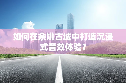 如何在余姚古城中打造沉浸式音效体验？