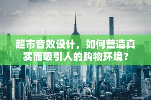 超市音效设计，如何营造真实而吸引人的购物环境？