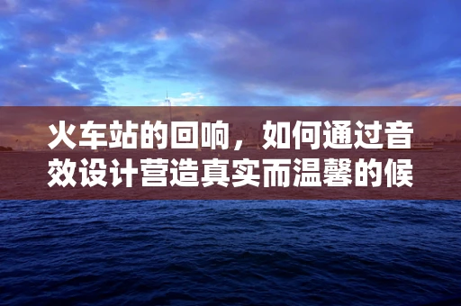 火车站的回响，如何通过音效设计营造真实而温馨的候车体验？