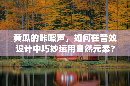 黄瓜的咔嚓声，如何在音效设计中巧妙运用自然元素？
