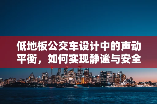 低地板公交车设计中的声动平衡，如何实现静谧与安全的完美融合？