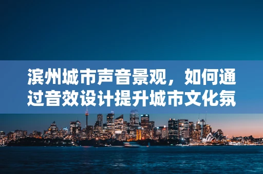 滨州城市声音景观，如何通过音效设计提升城市文化氛围？