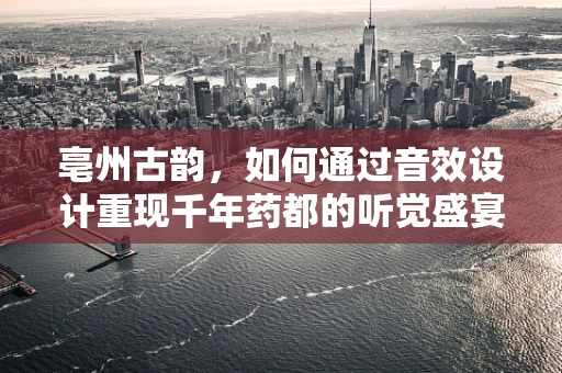 亳州古韵，如何通过音效设计重现千年药都的听觉盛宴？