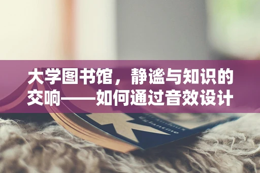 大学图书馆，静谧与知识的交响——如何通过音效设计提升学习体验？