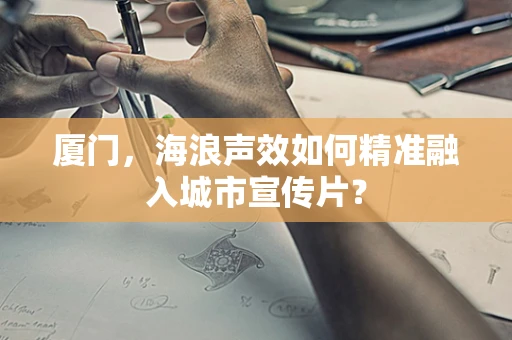 厦门，海浪声效如何精准融入城市宣传片？