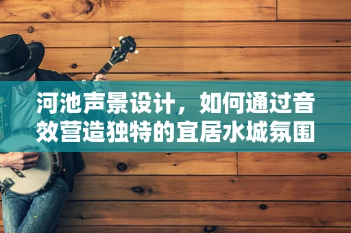 河池声景设计，如何通过音效营造独特的宜居水城氛围？
