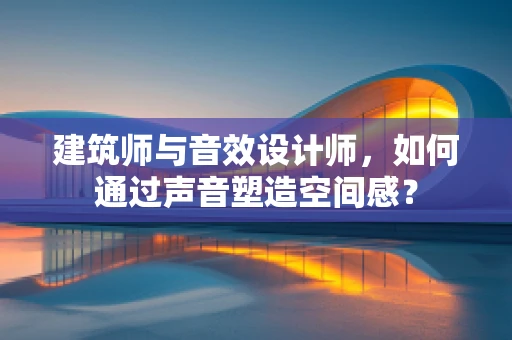 建筑师与音效设计师，如何通过声音塑造空间感？