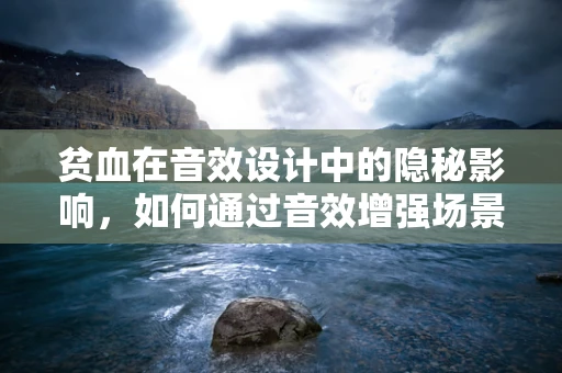 贫血在音效设计中的隐秘影响，如何通过音效增强场景的真实感？