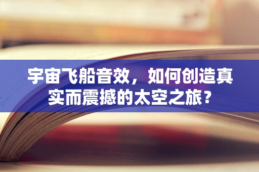 宇宙飞船音效，如何创造真实而震撼的太空之旅？