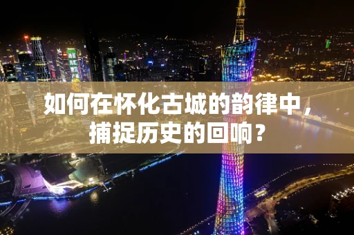 如何在怀化古城的韵律中，捕捉历史的回响？