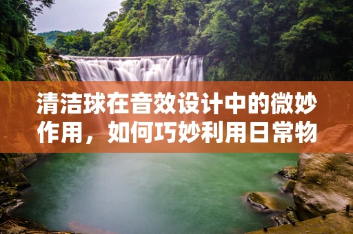 清洁球在音效设计中的微妙作用，如何巧妙利用日常物品创造独特音效？