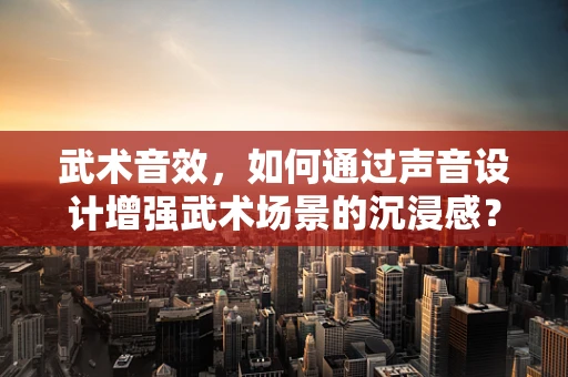 武术音效，如何通过声音设计增强武术场景的沉浸感？