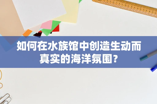 如何在水族馆中创造生动而真实的海洋氛围？
