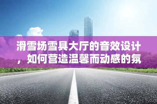 滑雪场雪具大厅的音效设计，如何营造温馨而动感的氛围？