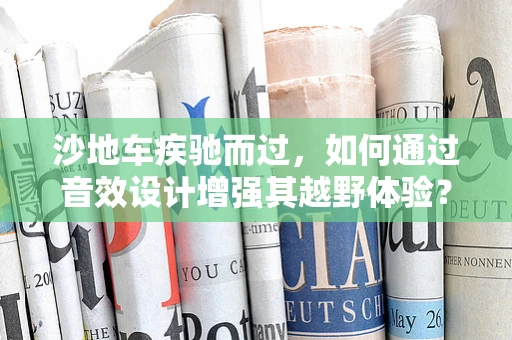 沙地车疾驰而过，如何通过音效设计增强其越野体验？
