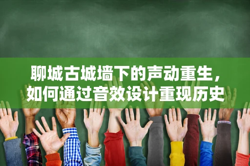 聊城古城墙下的声动重生，如何通过音效设计重现历史韵味？