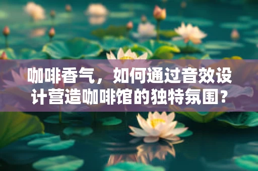 咖啡香气，如何通过音效设计营造咖啡馆的独特氛围？
