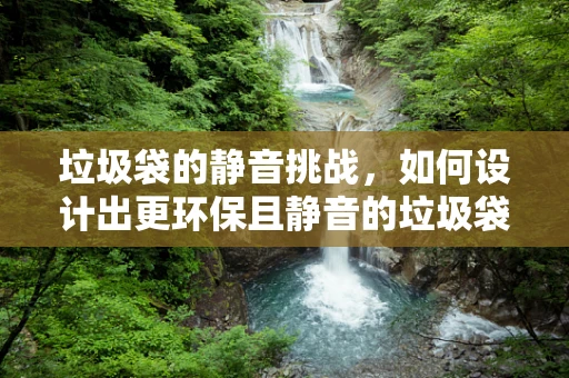 垃圾袋的静音挑战，如何设计出更环保且静音的垃圾袋？