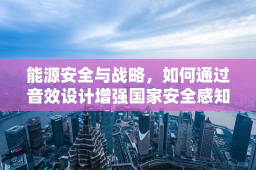 能源安全与战略，如何通过音效设计增强国家安全感知？
