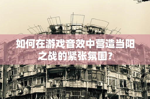 如何在游戏音效中营造当阳之战的紧张氛围？