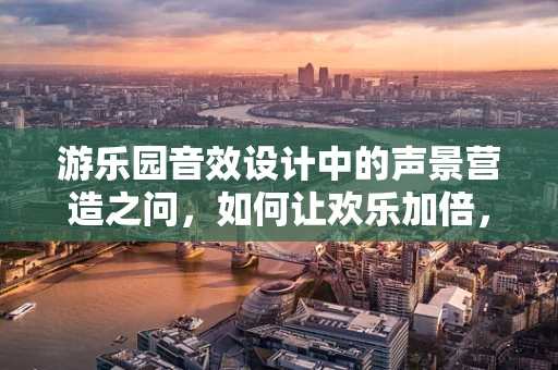 游乐园音效设计中的声景营造之问，如何让欢乐加倍，惊险不减？