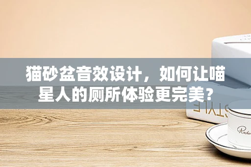 猫砂盆音效设计，如何让喵星人的厕所体验更完美？