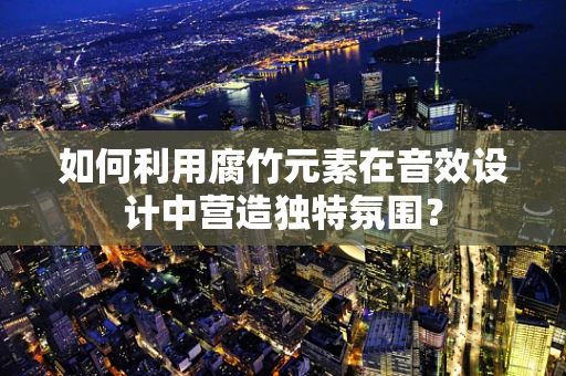 如何利用腐竹元素在音效设计中营造独特氛围？
